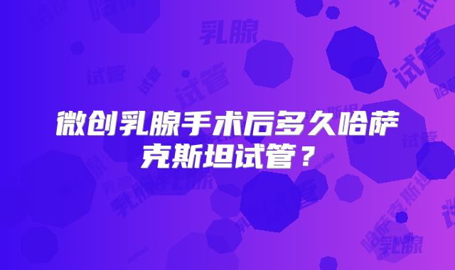 微创乳腺手术后多久哈萨克斯坦试管?