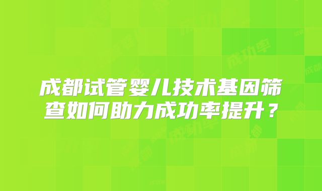 成都试管婴儿技术基因筛查如何助力成功率提升?