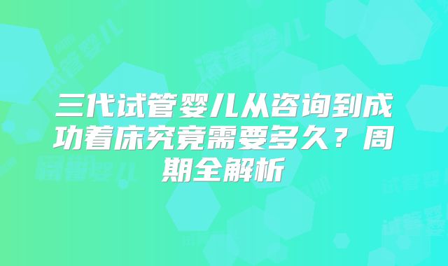 三代试管婴儿从咨询到成功着床究竟需要多久?周期全解析