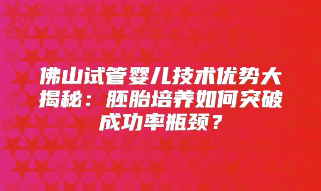 佛山试管婴儿技术优势大揭秘:胚胎培养如何突破成功率瓶颈?