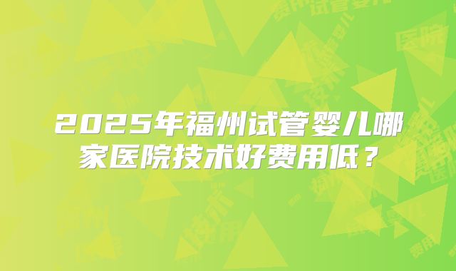 2025年福州试管婴儿哪家医院技术好费用低?