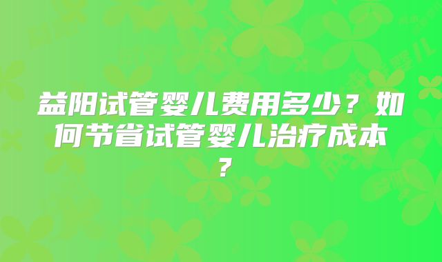 益阳试管婴儿费用多少?如何节省试管婴儿治疗成本?