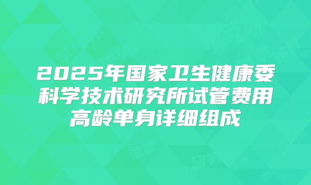 2025年国家卫生健康委科学技术研究所试管费用高龄单身详细组成
