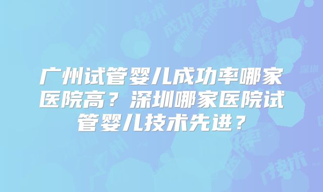 广州试管婴儿成功率哪家医院高？深圳哪家医院试管婴儿技术先进？