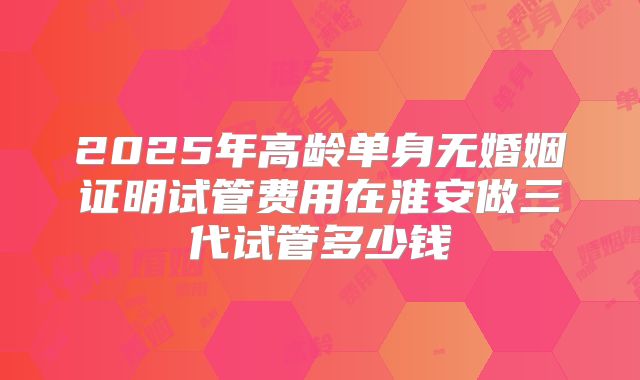 2025年高龄单身无婚姻证明试管费用在淮安做三代试管多少钱