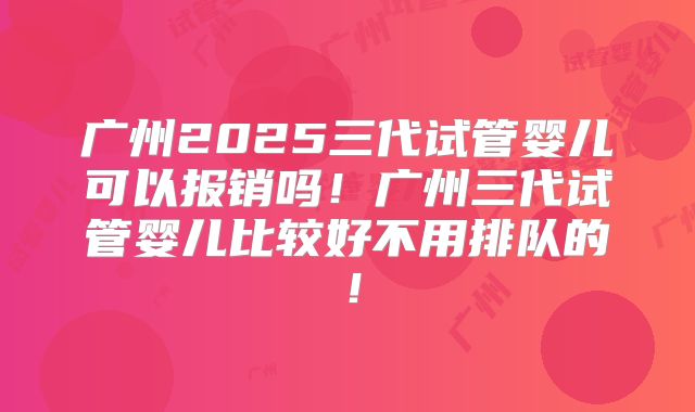 广州2025三代试管婴儿可以报销吗!广州三代试管婴儿比较好不用排队的!