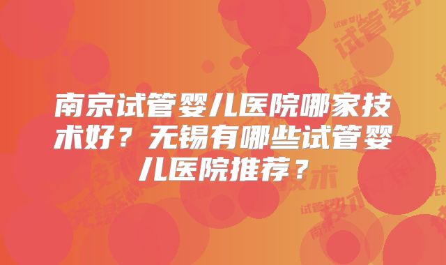 南京试管婴儿医院哪家技术好?无锡有哪些试管婴儿医院推荐?