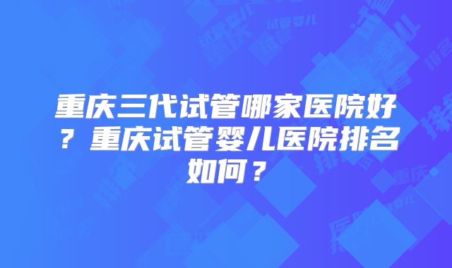 重庆三代试管哪家医院好?重庆试管婴儿医院排名如何?