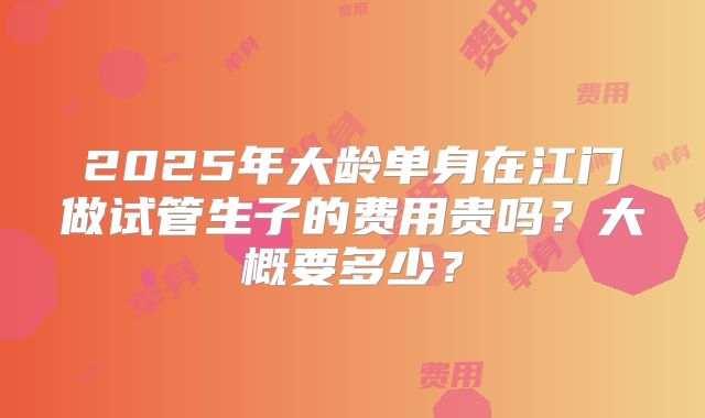 2025年大龄单身在江门做试管生子的费用贵吗？大概要多少？