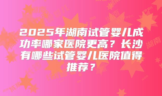 2025年湖南试管婴儿成功率哪家医院更高?长沙有哪些试管婴儿医院值得推荐?