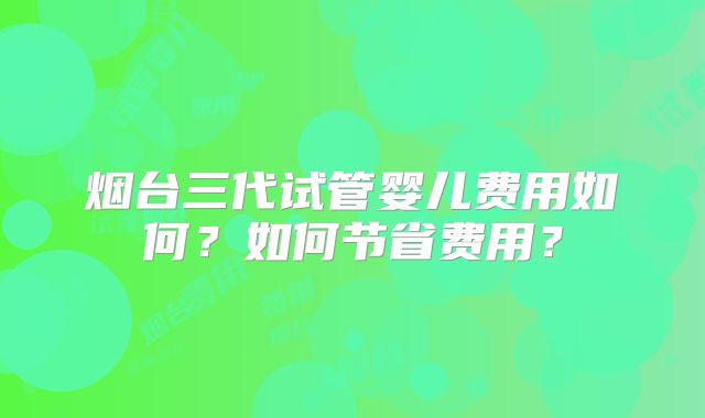 烟台三代试管婴儿费用如何?如何节省费用?