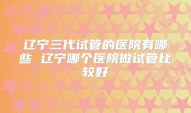 辽宁三代试管的医院有哪些 辽宁哪个医院做试管比较好