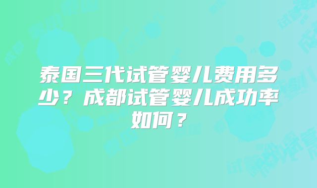 泰国三代试管婴儿费用多少?成都试管婴儿成功率如何?