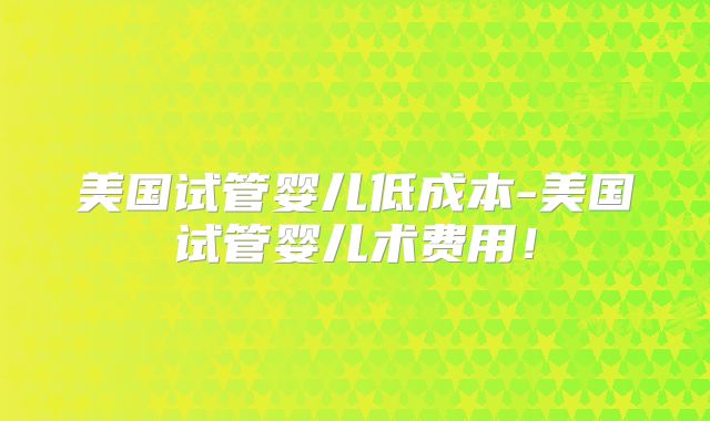 美国试管婴儿低成本-美国试管婴儿术费用!