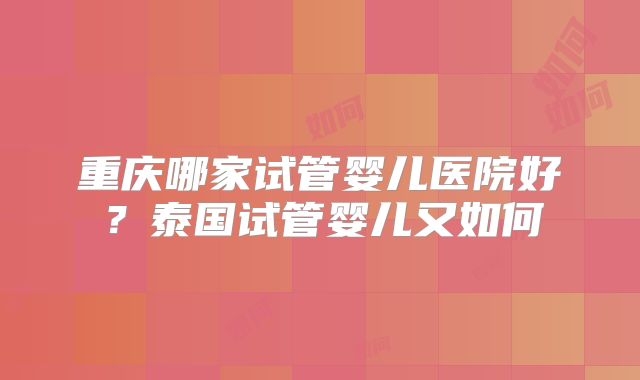 重庆哪家试管婴儿医院好？泰国试管婴儿又如何