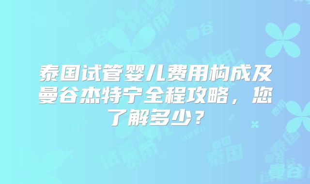 泰国试管婴儿费用构成及曼谷杰特宁全程攻略,您了解多少?
