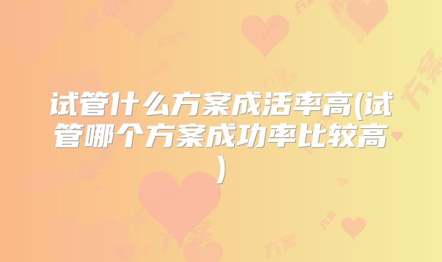 试管什么方案成活率高(试管哪个方案成功率比较高)