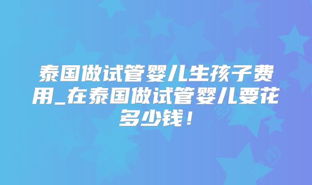 泰国做试管婴儿生孩子费用_在泰国做试管婴儿要花多少钱!