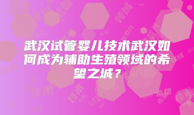武汉试管婴儿技术武汉如何成为辅助生殖领域的希望之城？