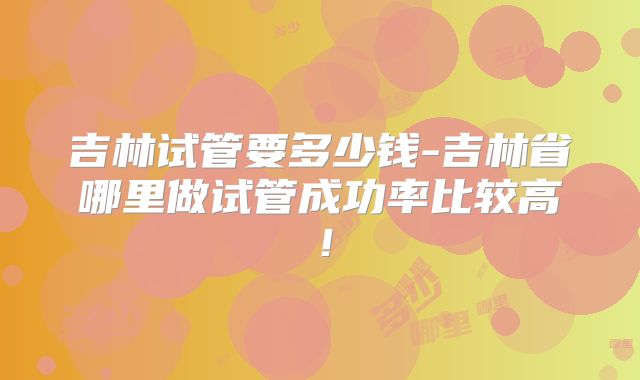 吉林试管要多少钱-吉林省哪里做试管成功率比较高!