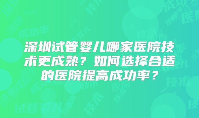 深圳试管婴儿哪家医院技术更成熟?如何选择合适的医院提高成功率?