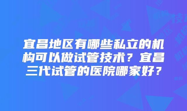 宜昌地区有哪些私立的机构可以做试管技术?宜昌三代试管的医院哪家好?