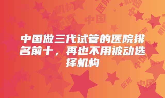中国做三代试管的医院排名前十，再也不用被动选择机构