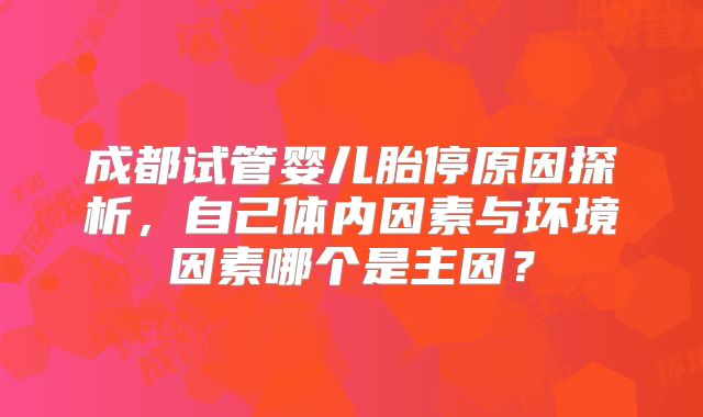 成都试管婴儿胎停原因探析,自己体内因素与环境因素哪个是主因?