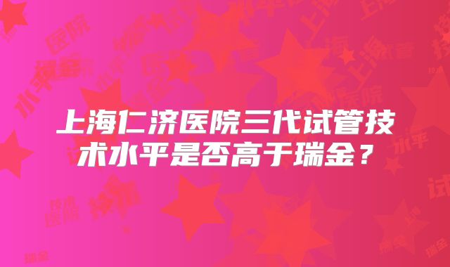上海仁济医院三代试管技术水平是否高于瑞金？
