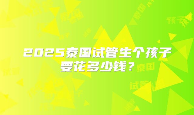2025泰国试管生个孩子要花多少钱?