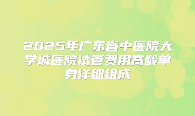 2025年广东省中医院大学城医院试管费用高龄单身详细组成