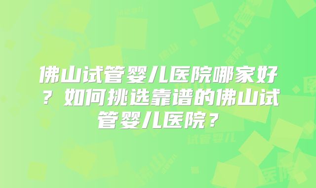 佛山试管婴儿医院哪家好?如何挑选靠谱的佛山试管婴儿医院?