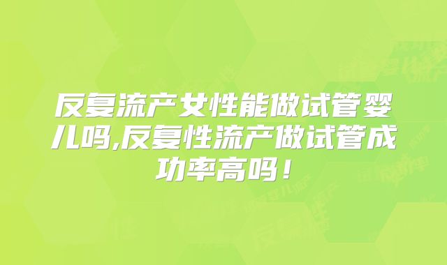 反复流产女性能做试管婴儿吗,反复性流产做试管成功率高吗！