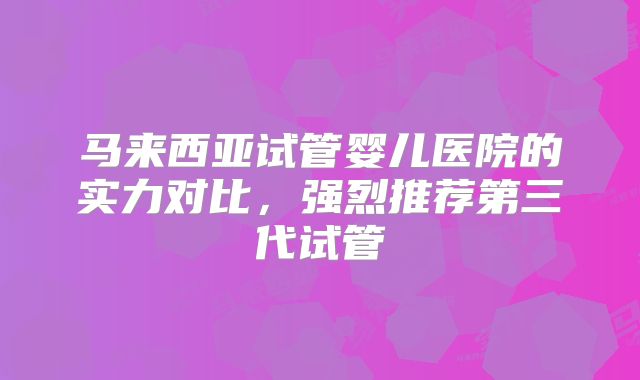 马来西亚试管婴儿医院的实力对比，强烈推荐第三代试管