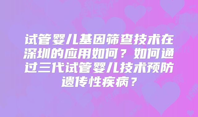 试管婴儿基因筛查技术在深圳的应用如何?如何通过三代试管婴儿技术预防遗传性疾病?