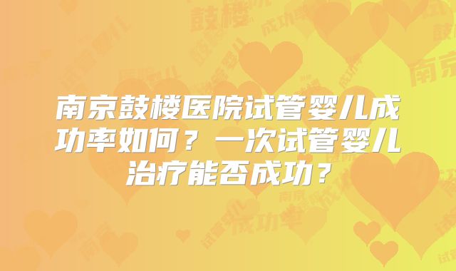 南京鼓楼医院试管婴儿成功率如何?一次试管婴儿治疗能否成功?