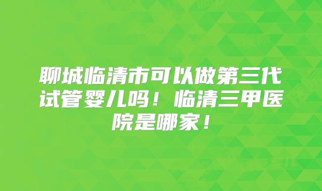 聊城临清市可以做第三代试管婴儿吗！临清三甲医院是哪家！