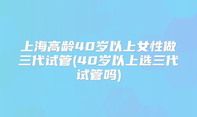 上海高龄40岁以上女性做三代试管(40岁以上选三代试管吗)