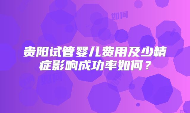 贵阳试管婴儿费用及少精症影响成功率如何?