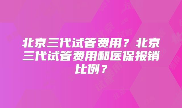 北京三代试管费用？北京三代试管费用和医保报销比例？