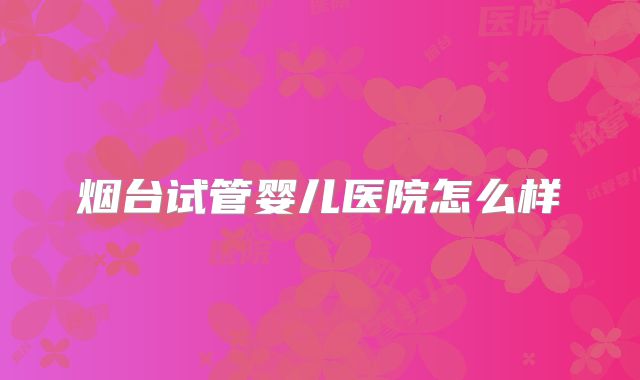 烟台试管婴儿医院怎么样