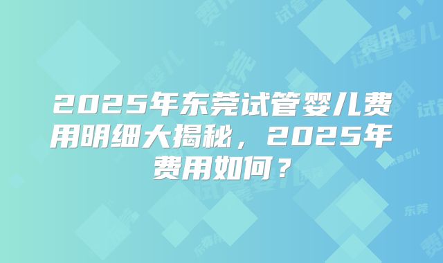 2025年东莞试管婴儿费用明细大揭秘,2025年费用如何?