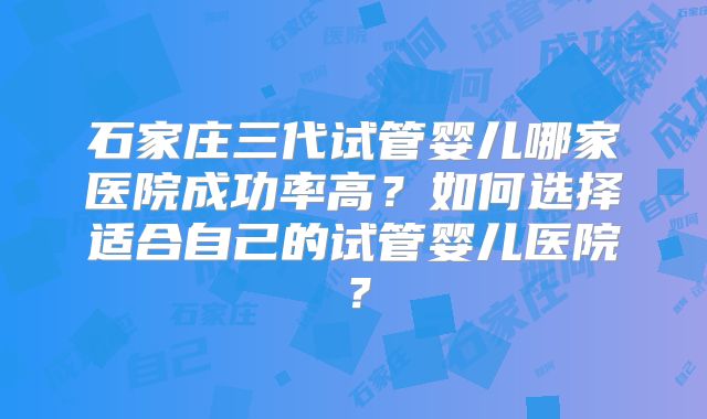 石家庄三代试管婴儿哪家医院成功率高?如何选择适合自己的试管婴儿医院?