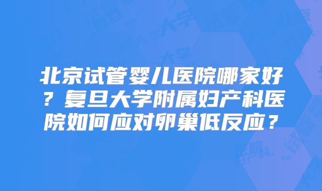 北京试管婴儿医院哪家好？复旦大学附属妇产科医院如何应对卵巢低反应？