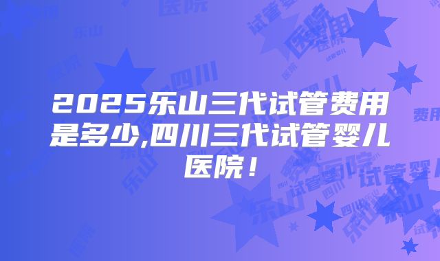 2025乐山三代试管费用是多少,四川三代试管婴儿医院！