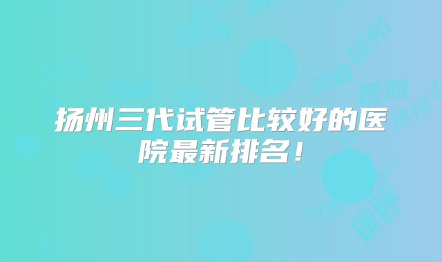 扬州三代试管比较好的医院最新排名！