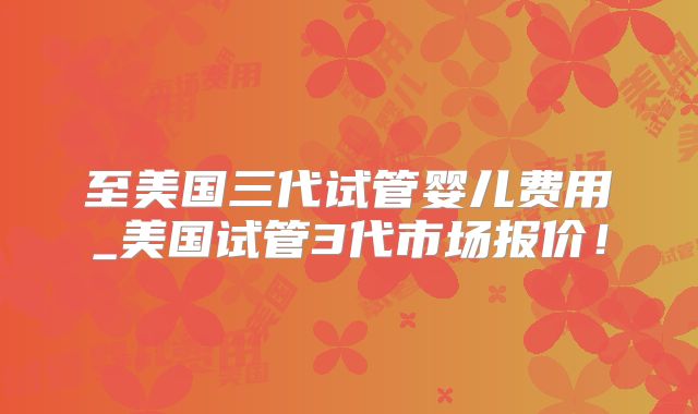 至美国三代试管婴儿费用_美国试管3代市场报价!
