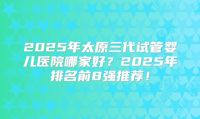 2025年太原三代试管婴儿医院哪家好?2025年排名前8强推荐!
