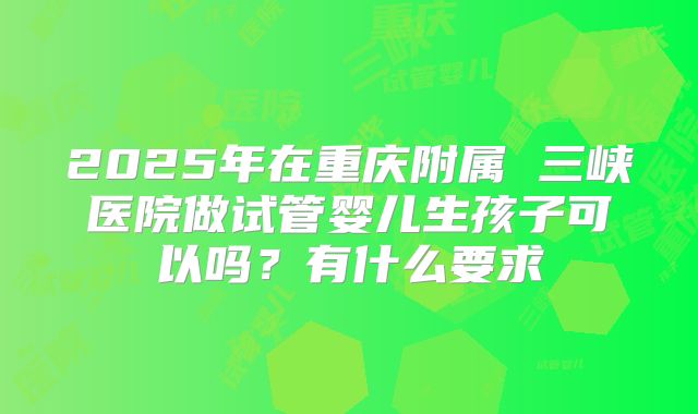 2025年在重庆附属 三峡医院做试管婴儿生孩子可以吗?有什么要求