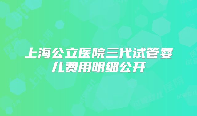 上海公立医院三代试管婴儿费用明细公开